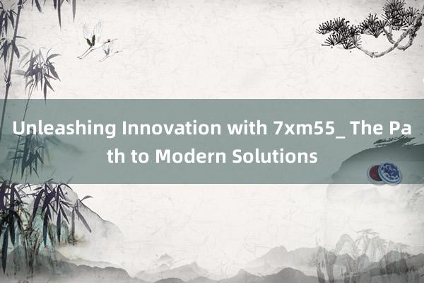 Unleashing Innovation with 7xm55_ The Path to Modern Solutions