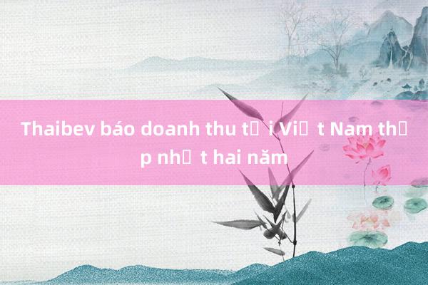 Thaibev báo doanh thu tại Việt Nam thấp nhất hai năm