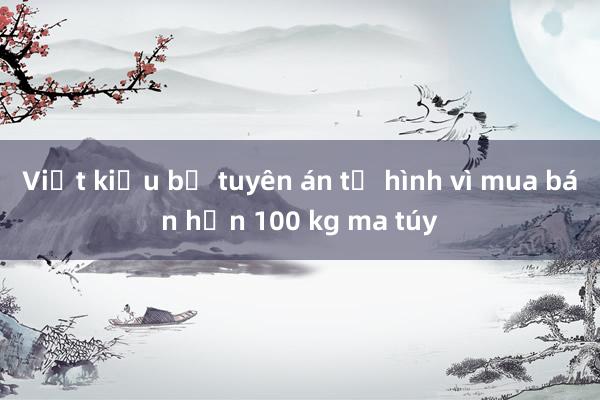 Việt kiều bị tuyên án tử hình vì mua bán hơn 100 kg ma túy