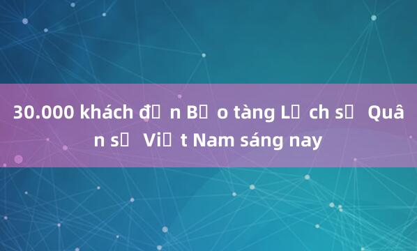 30.000 khách đến Bảo tàng Lịch sử Quân sự Việt Nam sáng nay