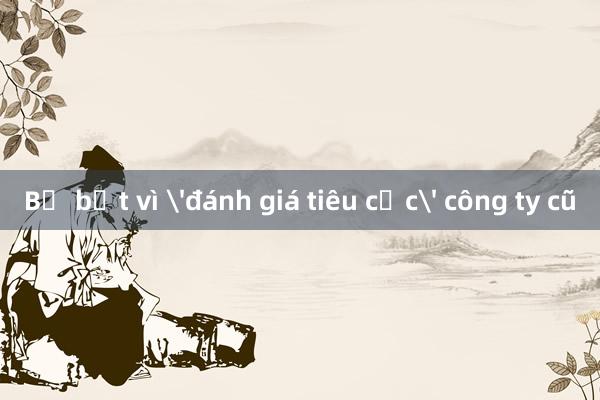 Bị bắt vì 'đánh giá tiêu cực' công ty cũ