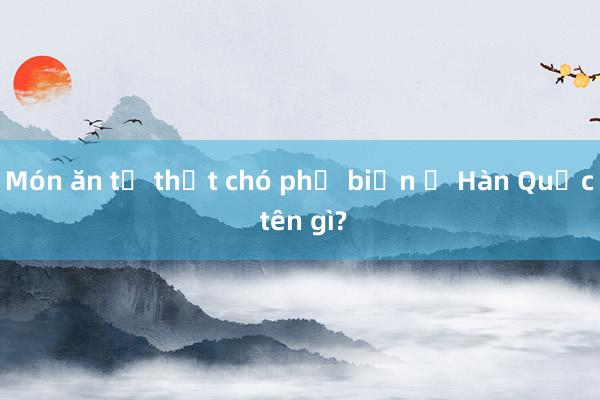 Món ăn từ thịt chó phổ biến ở Hàn Quốc tên gì?