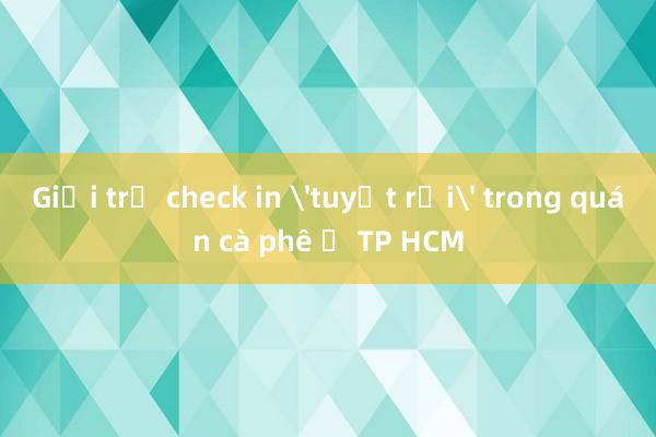 Giới trẻ check in 'tuyết rơi' trong quán cà phê ở TP HCM