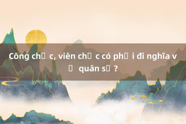 Công chức， viên chức có phải đi nghĩa vụ quân sự?