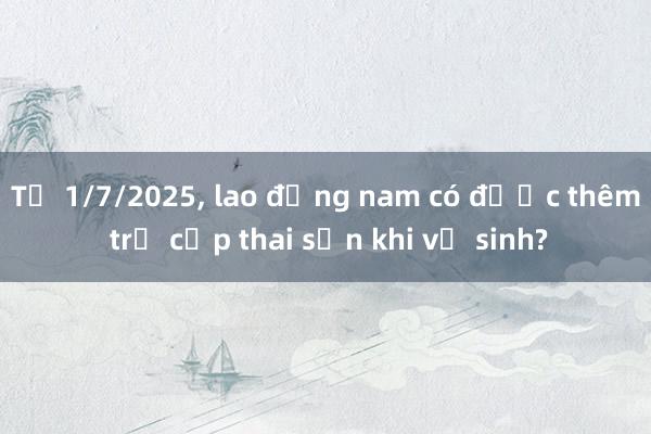 Từ 1/7/2025， lao động nam có được thêm trợ cấp thai sản khi vợ sinh?