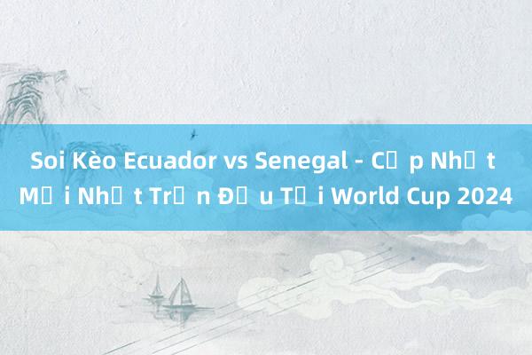 Soi Kèo Ecuador vs Senegal - Cập Nhật Mới Nhất Trận Đấu Tại World Cup 2024