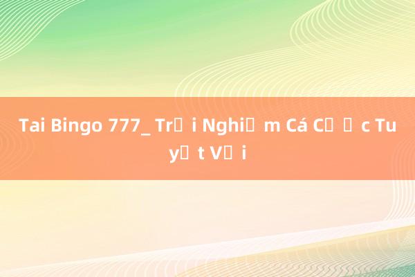 Tai Bingo 777_ Trải Nghiệm Cá Cược Tuyệt Vời