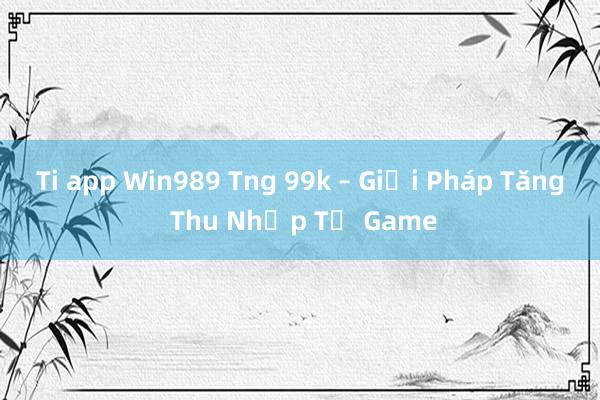 Ti app Win989 Tng 99k – Giải Pháp Tăng Thu Nhập Từ Game