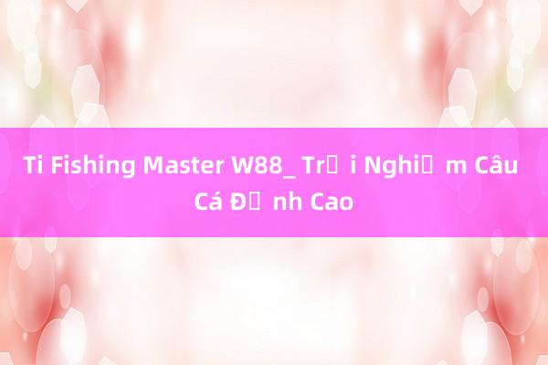 Ti Fishing Master W88_ Trải Nghiệm Câu Cá Đỉnh Cao