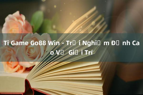 Ti Game Go88 Win - Trải Nghiệm Đỉnh Cao Về Giải Trí