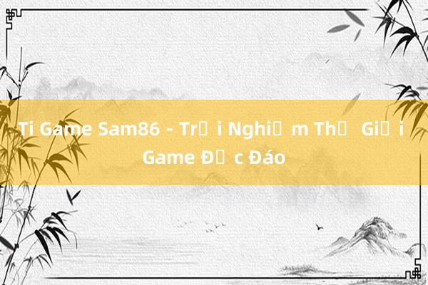 Ti Game Sam86 - Trải Nghiệm Thế Giới Game Độc Đáo