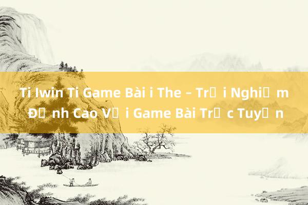 Ti Iwin Ti Game Bài i The – Trải Nghiệm Đỉnh Cao Với Game Bài Trực Tuyến