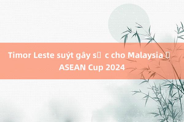 Timor Leste suýt gây sốc cho Malaysia ở ASEAN Cup 2024