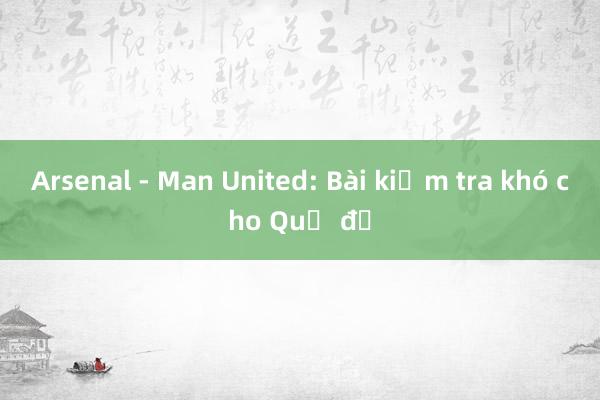 Arsenal - Man United: Bài kiểm tra khó cho Quỷ đỏ