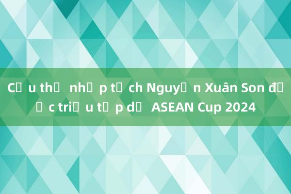 Cầu thủ nhập tịch Nguyễn Xuân Son được triệu tập dự ASEAN Cup 2024