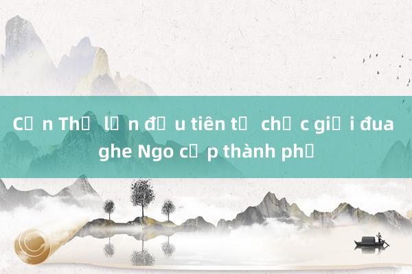 Cần Thơ lần đầu tiên tổ chức giải đua ghe Ngo cấp thành phố