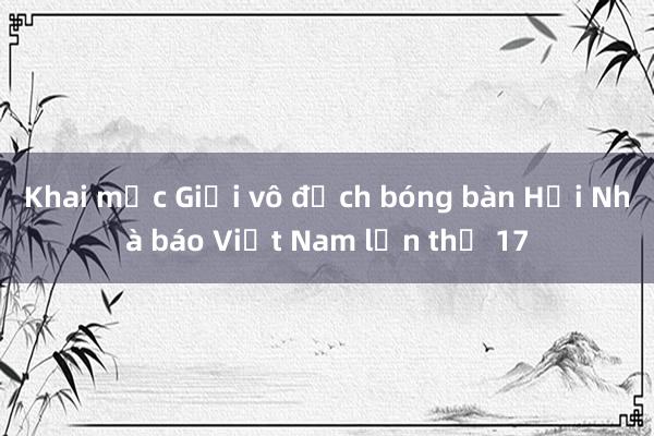 Khai mạc Giải vô địch bóng bàn Hội Nhà báo Việt Nam lần thứ 17