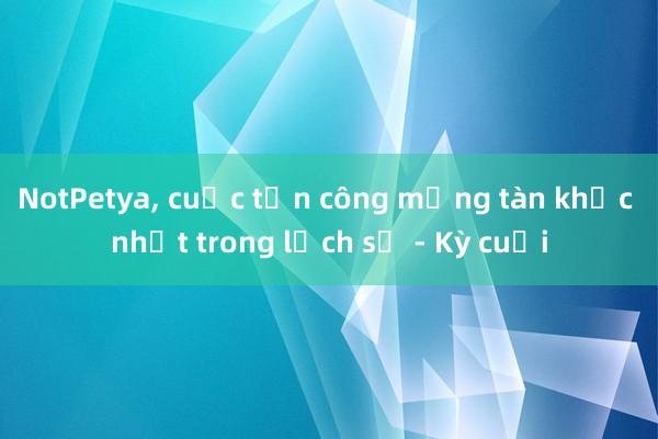 NotPetya, cuộc tấn công mạng tàn khốc nhất trong lịch sử - Kỳ cuối