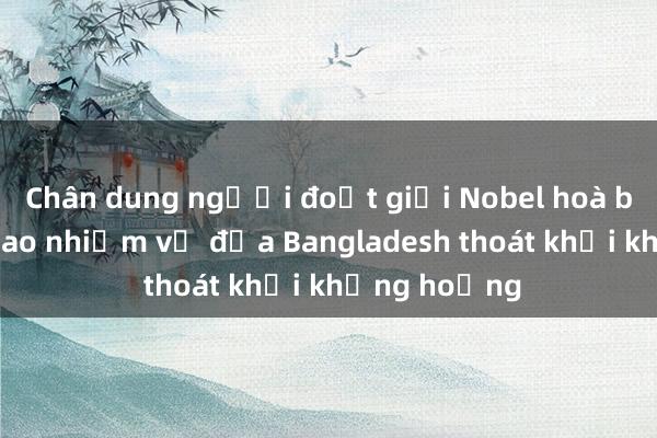 Chân dung người đoạt giải Nobel hoà bình được giao nhiệm vụ đưa Bangladesh thoát khỏi khủng hoảng