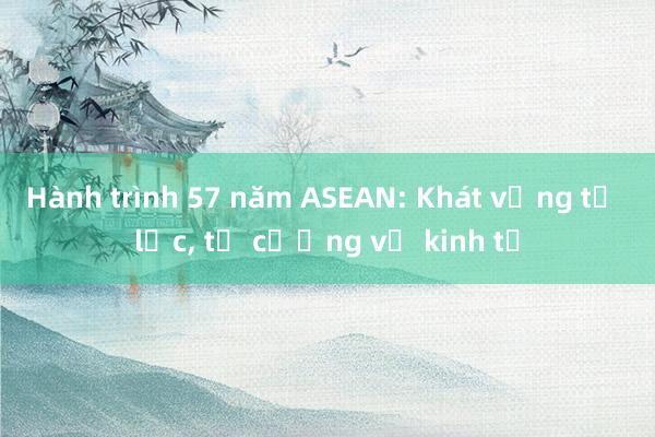 Hành trình 57 năm ASEAN: Khát vọng tự lực, tự cường về kinh tế