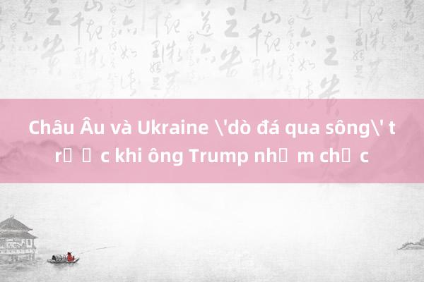 Châu Âu và Ukraine 'dò đá qua sông' trước khi ông Trump nhậm chức