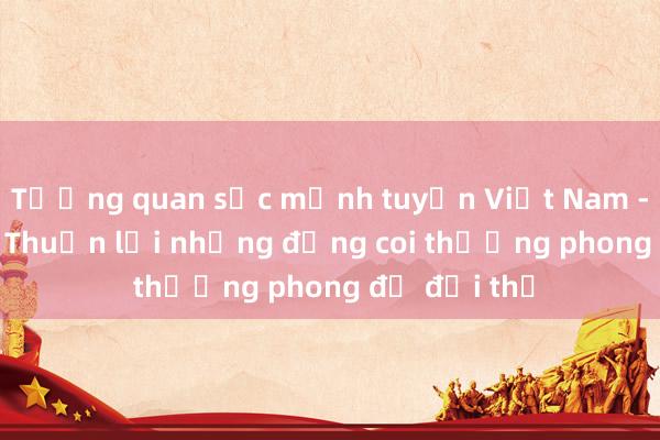 Tương quan sức mạnh tuyển Việt Nam - Indonesia: Thuận lợi nhưng đừng coi thường phong độ đối thủ