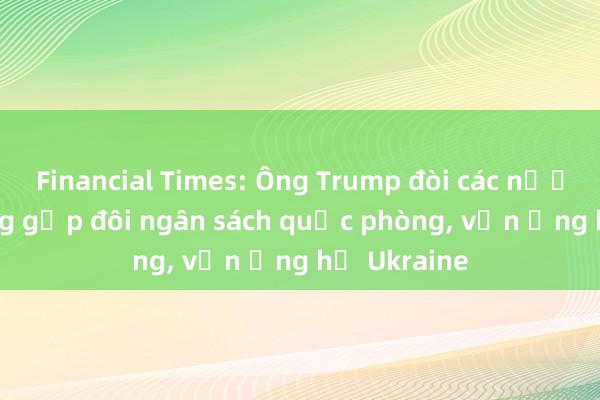 Financial Times: Ông Trump đòi các nước NATO tăng gấp đôi ngân sách quốc phòng， vẫn ủng hộ Ukraine