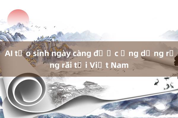 AI tạo sinh ngày càng được ứng dụng rộng rãi tại Việt Nam