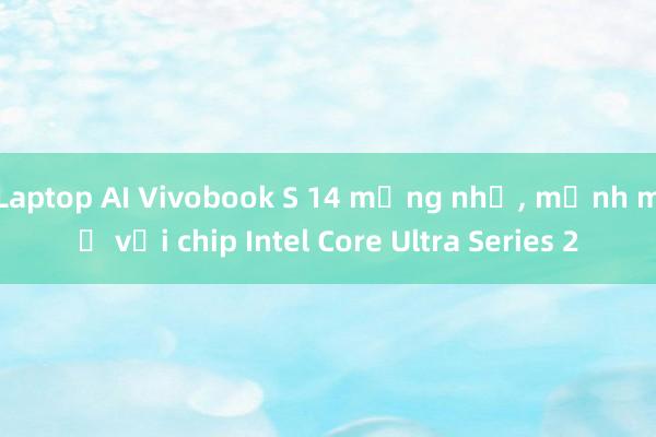 Laptop AI Vivobook S 14 mỏng nhẹ， mạnh mẽ với chip Intel Core Ultra Series 2