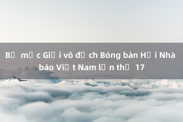 Bế mạc Giải vô địch Bóng bàn Hội Nhà báo Việt Nam lần thứ 17