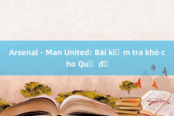 Arsenal - Man United: Bài kiểm tra khó cho Quỷ đỏ