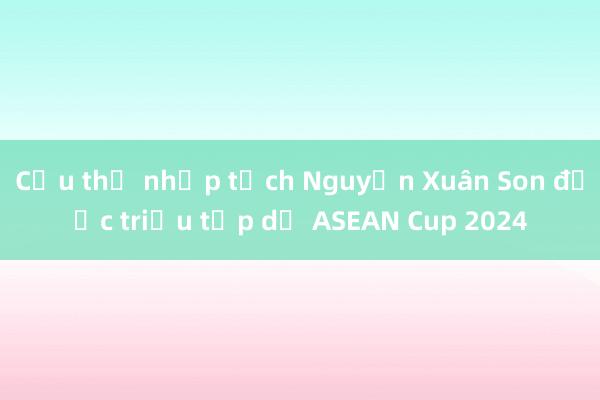 Cầu thủ nhập tịch Nguyễn Xuân Son được triệu tập dự ASEAN Cup 2024