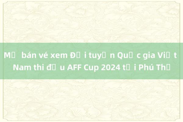 Mở bán vé xem Đội tuyển Quốc gia Việt Nam thi đấu AFF Cup 2024 tại Phú Thọ