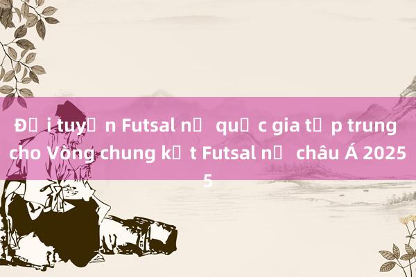 Đội tuyển Futsal nữ quốc gia tập trung cho Vòng chung kết Futsal nữ châu Á 2025