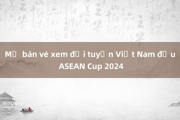 Mở bán vé xem đội tuyển Việt Nam đấu ASEAN Cup 2024