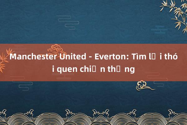 Manchester United - Everton: Tìm lại thói quen chiến thắng