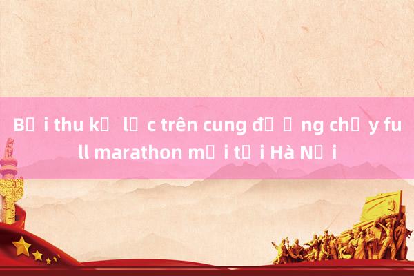 Bội thu kỷ lục trên cung đường chạy full marathon mới tại Hà Nội