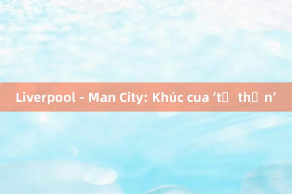 Liverpool - Man City: Khúc cua ‘tử thần’