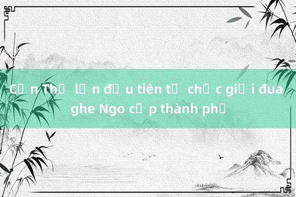 Cần Thơ lần đầu tiên tổ chức giải đua ghe Ngo cấp thành phố