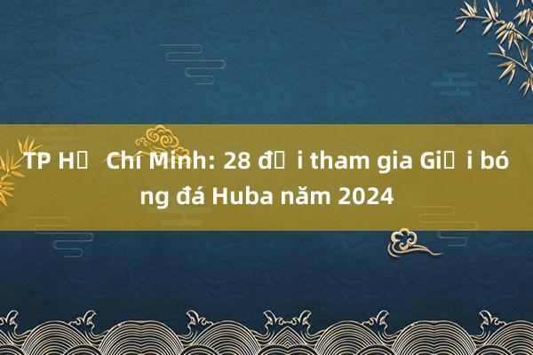 TP Hồ Chí Minh: 28 đội tham gia Giải bóng đá Huba năm 2024