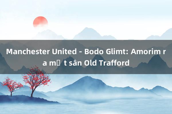 Manchester United - Bodo Glimt: Amorim ra mắt sân Old Trafford