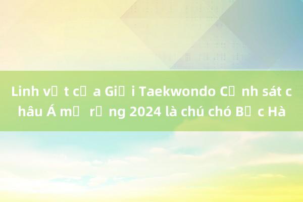 Linh vật của Giải Taekwondo Cảnh sát châu Á mở rộng 2024 là chú chó Bắc Hà