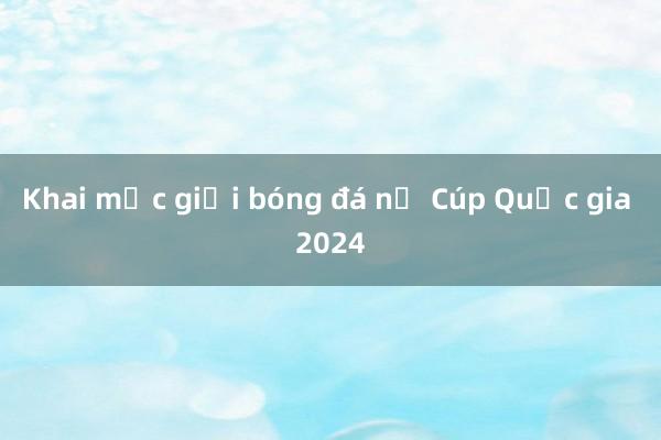 Khai mạc giải bóng đá nữ Cúp Quốc gia 2024