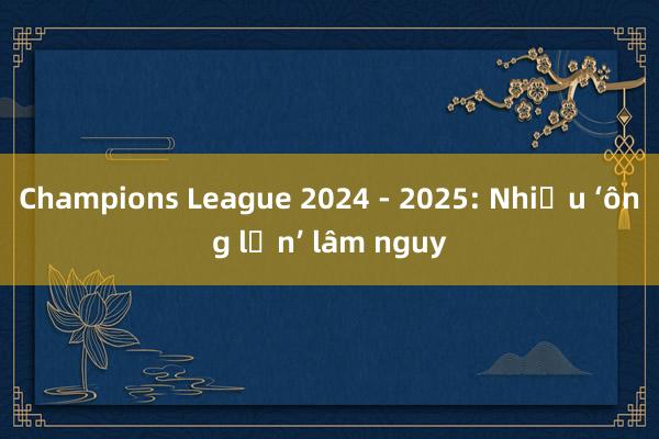 Champions League 2024 - 2025: Nhiều ‘ông lớn’ lâm nguy