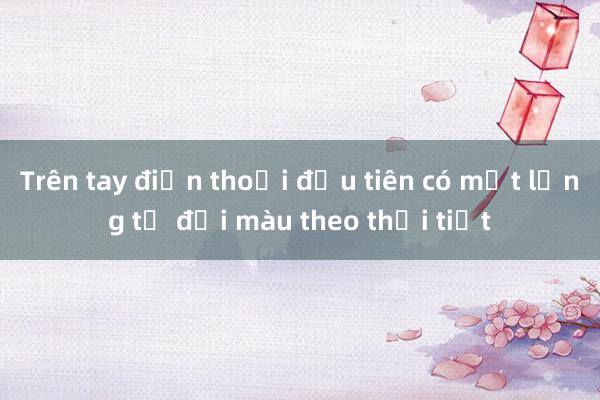 Trên tay điện thoại đầu tiên có mặt lưng tự đổi màu theo thời tiết