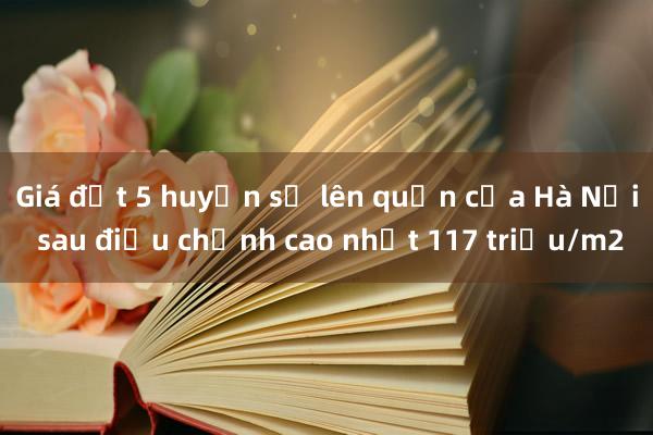 Giá đất 5 huyện sẽ lên quận của Hà Nội sau điều chỉnh cao nhất 117 triệu/m2