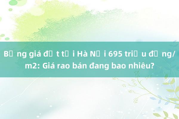 Bảng giá đất tại Hà Nội 695 triệu đồng/m2: Giá rao bán đang bao nhiêu?