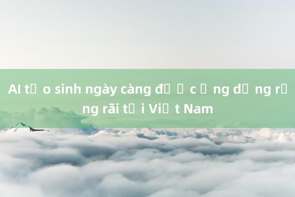 AI tạo sinh ngày càng được ứng dụng rộng rãi tại Việt Nam