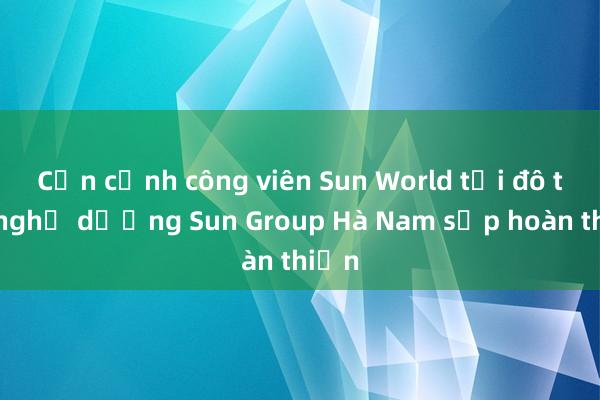 Cận cảnh công viên Sun World tại đô thị nghỉ dưỡng Sun Group Hà Nam sắp hoàn thiện