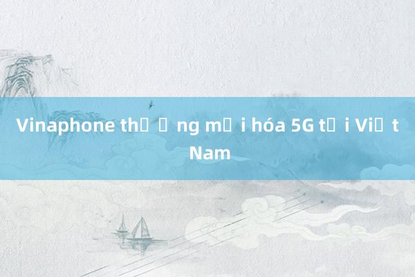 Vinaphone thương mại hóa 5G tại Việt Nam